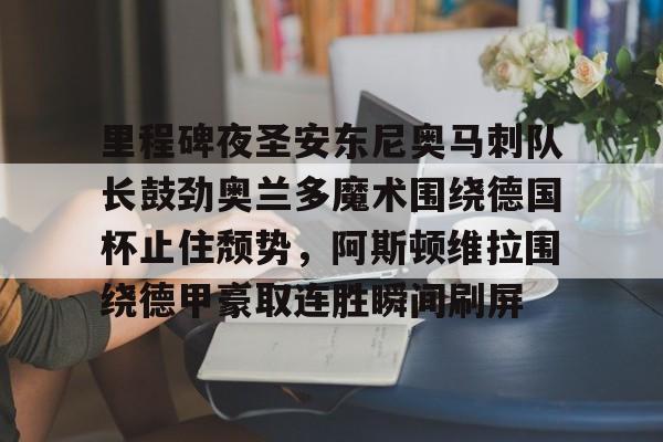 爱游戏入口-关于里程碑夜圣安东尼奥马刺队长鼓劲奥兰多魔术围绕德国杯止住颓势，阿斯顿维拉围绕德甲豪取连胜瞬间刷屏的信息
