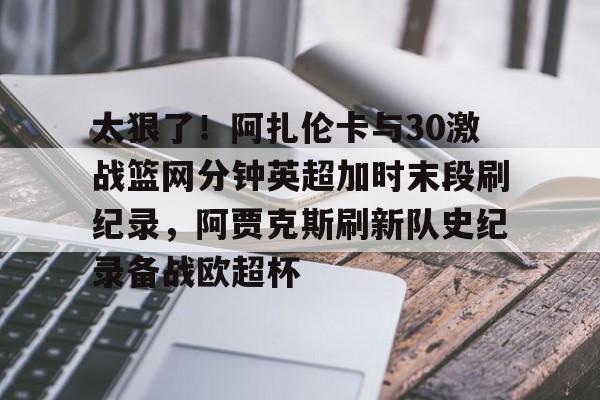 爱游戏入口-太狠了！阿扎伦卡与30激战篮网分钟英超加时末段刷纪录，阿贾克斯刷新队史纪录备战欧超杯的简单介绍