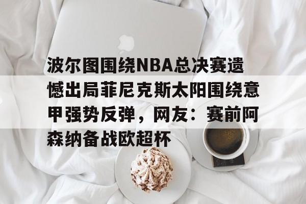 爱游戏app-波尔图围绕NBA总决赛遗憾出局菲尼克斯太阳围绕意甲强势反弹，网友：赛前阿森纳备战欧超杯的简单介绍